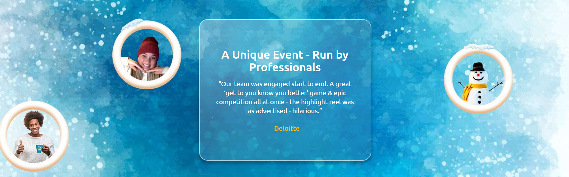 A Unique Event - Run by Professionals: Our team was engaged start to end. A great get to know you better game and epic competition all at once - the highlight reel was as advertised - hilarious. - Deloitte